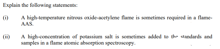 Explain the following statements:
(i)
A high-temperature nitrous oxide-acetylene flame is sometimes required in a flame-
AAS.
(ii)
A high-concentration of potassium salt is sometimes added to the standards and
samples in a flame atomic absorption spectroscopy.
