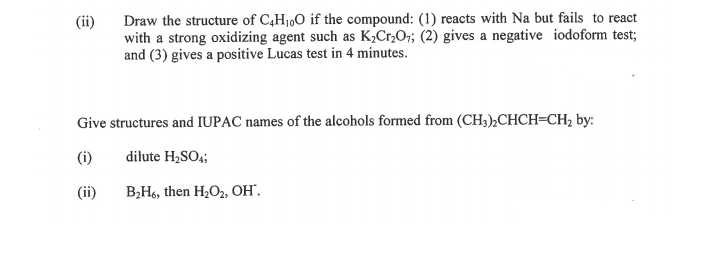 Draw the structure of C4H1,O if the compound: (1) reacts with Na but fails to react
with a strong oxidizing agent such as K,Cr,O;; (2) gives a negative iodoform test;
and (3) gives a positive Lucas test in 4 minutes.
(ii)
Give structures and IUPAC names of the alcohols formed from (CH3),CHCH=CH2 by:
(i)
dilute H,SO,;
(ii)
В,Нь, then H,Oz, он.
