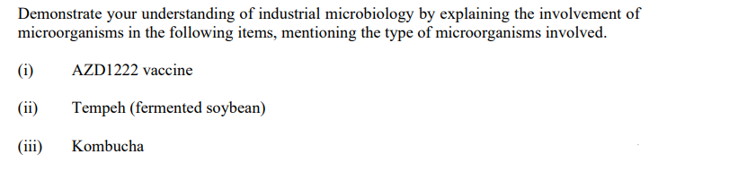 Demonstrate your understanding of industrial microbiology by explaining the involvement of
microorganisms in the following items, mentioning the type of microorganisms involved.
AZD1222 vaccine
Tempeh (fermented soybean)
(i)
(ii)
(iii)
Kombucha