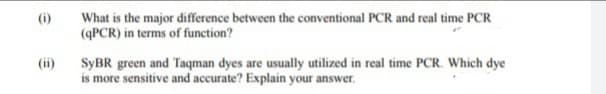 (i)
(ii)
What is the major difference between the conventional PCR and real time PCR
(qPCR) in terms of function?
SyBR green and Taqman dyes are usually utilized in real time PCR. Which dye
is more sensitive and accurate? Explain your answer.