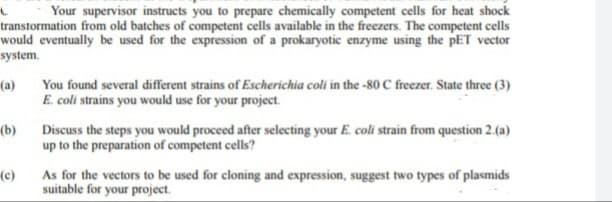 Your supervisor instructs you to prepare chemically competent cells for heat shock
transtormation from old batches of competent cells available in the freezers. The competent cells
would eventually be used for the expression of a prokaryotic enzyme using the pET vector
system.
(a)
(b)
You found several different strains of Escherichia coli in the -80 C freezer. State three (3)
E. coli strains you would use for your project.
Discuss the steps you would proceed after selecting your E. coli strain from question 2.(a)
up to the preparation of competent cells?
(c)
As for the vectors to be used for cloning and expression, suggest two types of plasmids
suitable for your project.