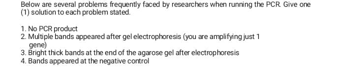 Below are several problems frequently faced by researchers when running the PCR. Give one
(1) solution to each problem stated.
1. No PCR product
2. Multiple bands appeared after gel electrophoresis (you are amplifying just 1
gene)
3. Bright thick bands at the end of the agarose gel after electrophoresis
4. Bands appeared at the negative control