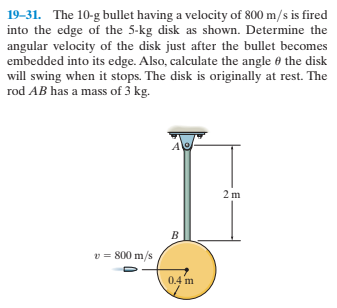 19-31. The 10-g bullet having a velocity of 800 m/s is fired
into the edge of the 5-kg disk as shown. Determine the
angular velocity of the disk just after the bullet becomes
embedded into its edge. Also, calculate the angle 6 the disk
will swing when it stops. The disk is originally at rest. The
rod AB has a mass of 3 kg.
2 m
v = 800 m/s
0.4 m
