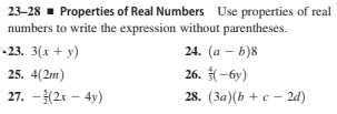 23-28 - Properties of Real Numbers Use properties of real
numbers to write the expression without parentheses.
-23. 3(x + y)
24. (а — b)8
25. 4(2m)
26. -6y)
27. -(2x – 4y)
28. (За)(ь + с — 2d)
