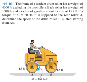 *19-16. The frame of a tandem drum roller has a weight of
4000 lb excluding the two rollers. Each roller has a weight of
1500 Ib and a radius of gyration about its axle of 1.25 ft. If a
torque of M = 300 lb - ft is supplied to the rear roller A,
determine the speed of the drum roller 10 s later, starting
from rest.
1.5 ft
1.5 ft
M = 300 lb-ft
