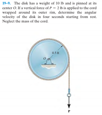 19–9. The disk has a weight of 10 lb and is pinned at its
center O. If a vertical force of P = 2 lb is applied to the cord
wrapped around its outer rim, determine the angular
velocity of the disk in four seconds starting from rest.
Neglect the mass of the cord.
0.5 ft
