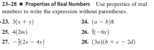 23-28 - Properties of Real Numbers Use properties of real
numbers to write the expression without parentheses.
– 23. 3(x + y)
24. (a – b)8
25. 4(2m)
26. (-6y)
27. -(2x – 4y)
28. (3a)(b + c – 2d)
