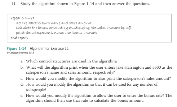11. Study the algorithm shown in Figure 1-14 and then answer the questions.
repeat 5 times:
get the salesperson's name and sales amount
calculate the bonus amount by multiplying the sales amount by 3%
print the salesperson's name and bonus amount
end repeat
Figure 1-14 Algorithm for Exercise 11
e Cengage Learning 2013
a. Which control structures are used in the algorithm?
b. What will the algorithm print when the user enters Jake Harrington and 5500 as the
salesperson's name and sales amount, respectively?
c. How would you modify the algorithm to also print the salesperson's sales amount?
d. How would you modify the algorithm so that it can be used for any number of
salespeople?
e. How would you modify the algorithm to allow the user to enter the bonus rate? The
algorithm should then use that rate to calculate the bonus amount.
