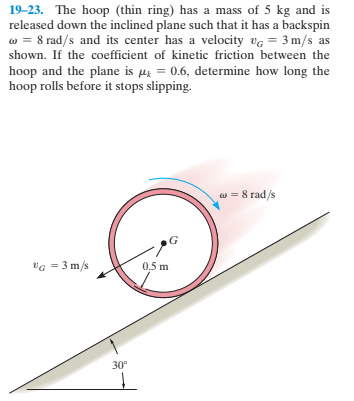 19-23. The hoop (thin ring) has a mass of 5 kg and is
released down the inclined plane such that it has a backspin
w = 8 rad/s and its center has a velocity vg = 3 m/s as
shown. If the coefficient of kinetic friction between the
hoop and the plane is µr = 0.6, determine how long the
hoop rolls before it stops slipping.
w = 8 rad/s
vG = 3 m/s
0.5 m
30°
