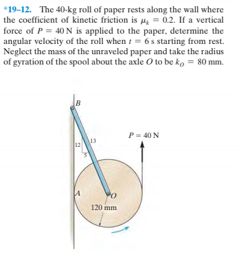 *19-12. The 40-kg roll of paper rests along the wall where
the coefficient of kinetic friction is µz = 0.2. If a vertical
force of P = 40 N is applied to the paper, determine the
angular velocity of the roll when 1 = 6 s starting from rest.
Neglect the mass of the unraveled paper and take the radius
of gyration of the spool about the axle O to be ko = 80 mm.
P= 40 N
13
12
PO
120 mm
