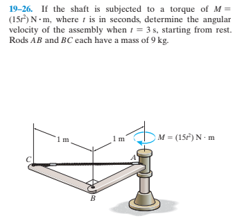 19-26. If the shaft is subjected to a torque of M =
(15) N • m, where 1 is in seconds, determine the angular
velocity of the assembly when 1 = 3 s, starting from rest.
Rods AB and BC each have a mass of 9 kg.
M = (15) N m
