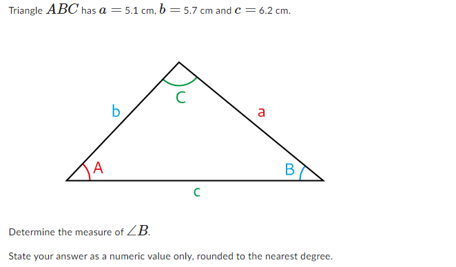 Triangle ABC has a = 5.1 cm, b = 5.7 cm and C = 6.2 cm.
A
b
C
a
B
Determine the measure of ZB.
State your answer as a numeric value only, rounded to the nearest degree.