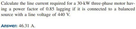 Calculate the line current required for a 30-kW three-phase motor hav-
ing a power factor of 0.85 lagging if it is connected to a balanced
source with a line voltage of 440 V.
Answer: 46.31 A.