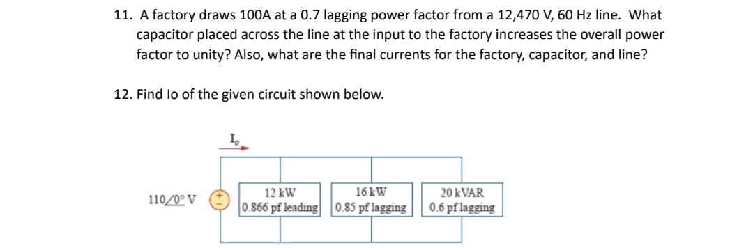 11. A factory draws 100A at a 0.7 lagging power factor from a 12,470 V, 60 Hz line. What
capacitor placed across the line at the input to the factory increases the overall power
factor to unity? Also, what are the final currents for the factory, capacitor, and line?
12. Find lo of the given circuit shown below.
110/0° V
12 kW
16 kW
0.866 pf leading 0.85 pf lagging
20 kVAR
0.6 pflagging