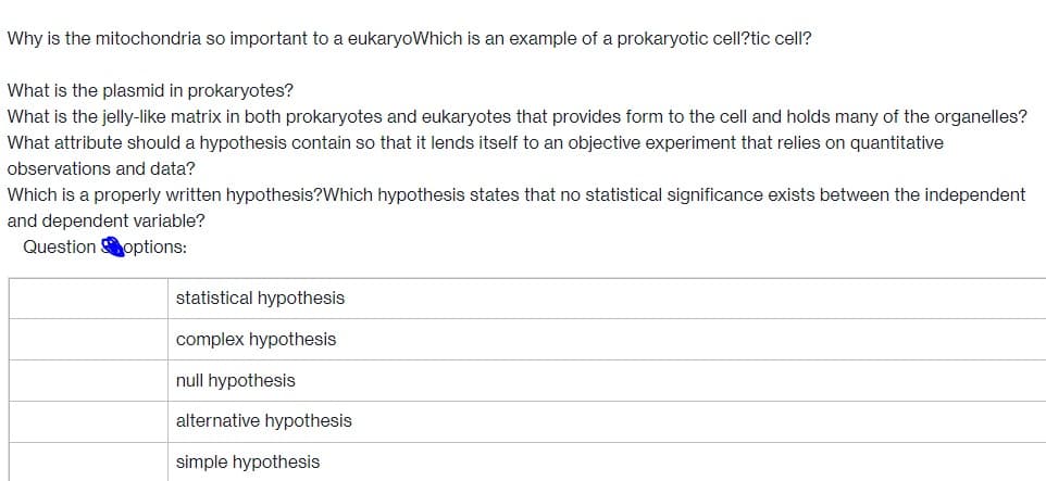 Why is the mitochondria so important to a eukaryoWhich is an example of a prokaryotic cell?tic cell?
What is the plasmid in prokaryotes?
What is the jelly-like matrix in both prokaryotes and eukaryotes that provides form to the cell and holds many of the organelles?
What attribute should a hypothesis contain so that it lends itself to an objective experiment that relies on quantitative
observations and data?
Which is a properly written hypothesis?Which hypothesis states that no statistical significance exists between the independent
and dependent variable?
Question options:
statistical hypothesis
complex hypothesis
null hypothesis
alternative hypothesis
simple hypothesis