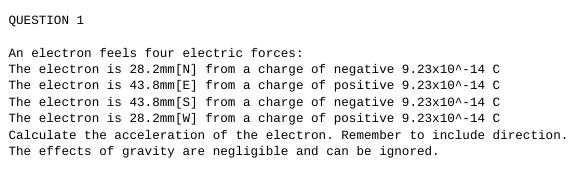QUESTION 1
An electron feels four electric forces:
The electron is 28.2mm [N] from a charge of negative 9.23x10^-14 C
The electron is 43.8mm [E] from a charge of positive 9.23x10^-14 C
The electron is 43.8mm [S] from a charge of negative 9.23x10^-14 C
The electron is 28.2mm [W] from a charge of positive 9.23x10^-14 C
Calculate the acceleration of the electron. Remember to include direction.
The effects of gravity are negligible and can be ignored.