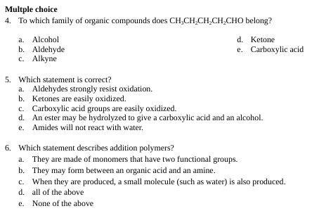 Multple choice
4. To which family of organic compounds does CH₂CH₂CH₂CH₂CHO
a. Alcohol
b. Aldehyde
c. Alkyne
5. Which statement is correct?
belong?
d. Ketone
e. Carboxylic acid
a. Aldehydes strongly resist oxidation.
b. Ketones are easily oxidized.
c. Carboxylic acid groups are easily oxidized.
d.
An ester may be hydrolyzed to give a carboxylic acid and an alcohol.
e. Amides will not react with water.
6. Which statement describes addition polymers?
a. They are made of monomers that have two functional groups.
b. They may form between an organic acid and an amine.
c. When they are produced, a small molecule (such as water) is also produced.
d. all of the above
e. None of the above