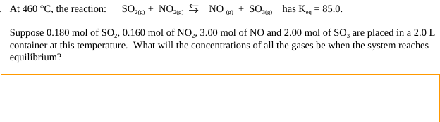 At 460 °C, the reaction: SO2(g) + NO2(g)
Suppose 0.180 mol of SO₂, 0.160 mol of NO₂, 3.00 mol of NO and 2.00 mol of SO, are placed in a 2.0 L
container at this temperature. What will the concentrations of all the gases be when the system reaches
equilibrium?
NO(g) + SO) has K = 85.0.
eq