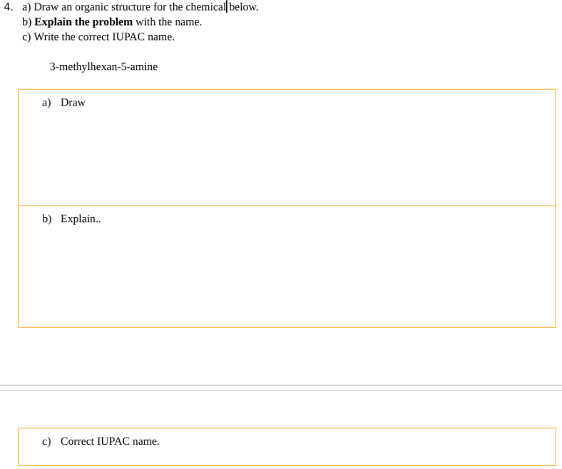 4. a) Draw an organic structure for the chemical below.
b) Explain the problem with the name.
c) Write the correct IUPAC name.
3-methylhexan-5-amine
a) Draw
b) Explain..
c) Correct IUPAC name.