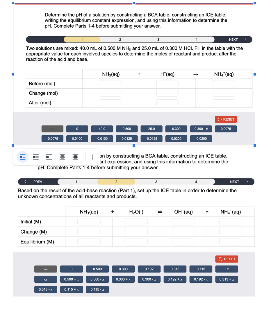 Determine the pH of a solution by constructing a BCA table, constructing an ICE table,
writing the equilibrium constant expression, and using this information to determine the
pH. Complete Parts 1-4 before submitting your answer.
1
3
4
NEXT >
Two solutions are mixed: 40.0 mL of 0.500 M NH3 and 25.0 mL of 0.300 M HCI. Fill in the table with the
appropriate value for each involved species to determine the moles of reactant and product after the
reaction of the acid and base.
Before (mol)
Change (mol)
After (mol)
-0.0075
Initial (M)
Change (M)
Equilibrium (M)
E
0.313 - x
0
0.0100
0
0.500 + x
40.0
0.115 + x
NH3(aq)
-0.0100
NH3(aq) +
0.500
2
0.500 - x
0.115-x
0.500
2
0.0125
:
on by constructing a BCA table, constructing an ICE table,
ant expression, and using this information to determine the
pH. Complete Parts 1-4 before submitting your answer.
-■·
0.300
+
< PREV
1
3
NEXT
Based on the result of the acid-base reaction (Part 1), set up the ICE table in order to determine the
unknown concentrations of all reactants and products.
0.300 + x
25.0
H₂O(1)
-0.0125
H*(aq)
0.192
0.300
0.300 - x
0.0200
0.300 - x
-0.0200
0.313
0.192 + x
4
NH4*(aq)
RESET
OH(aq) + NH4* (aq)
0.115
0.0075
0.192 - x
RESET
+x
0.313 + x
>