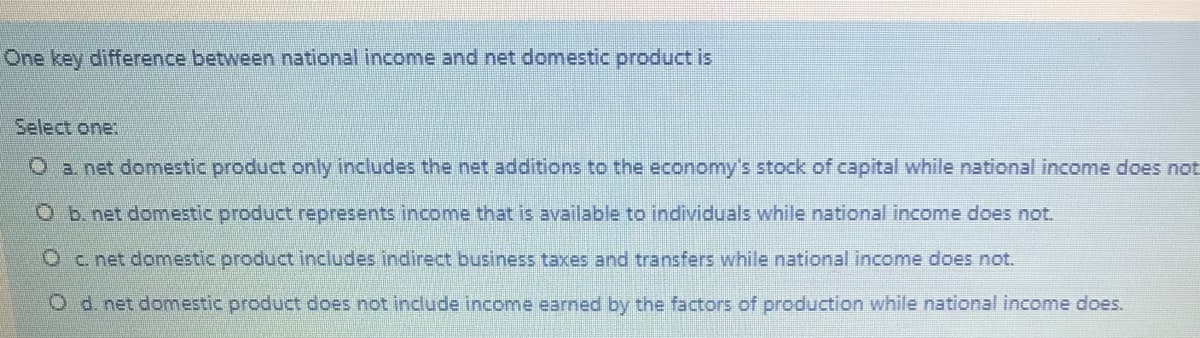 One key difference between national income and net domestic product is
Select one:
O a net domestic product only includes the net additions to the economy's stock of capital while national income does not
O b. net domestic product represents income that is available to individuals while national income does not.
Oc. net domestic product includes indirect business taxes and transfers while national income does not.
Od net domestic product does not include income earned by the factors of production while national income does.
