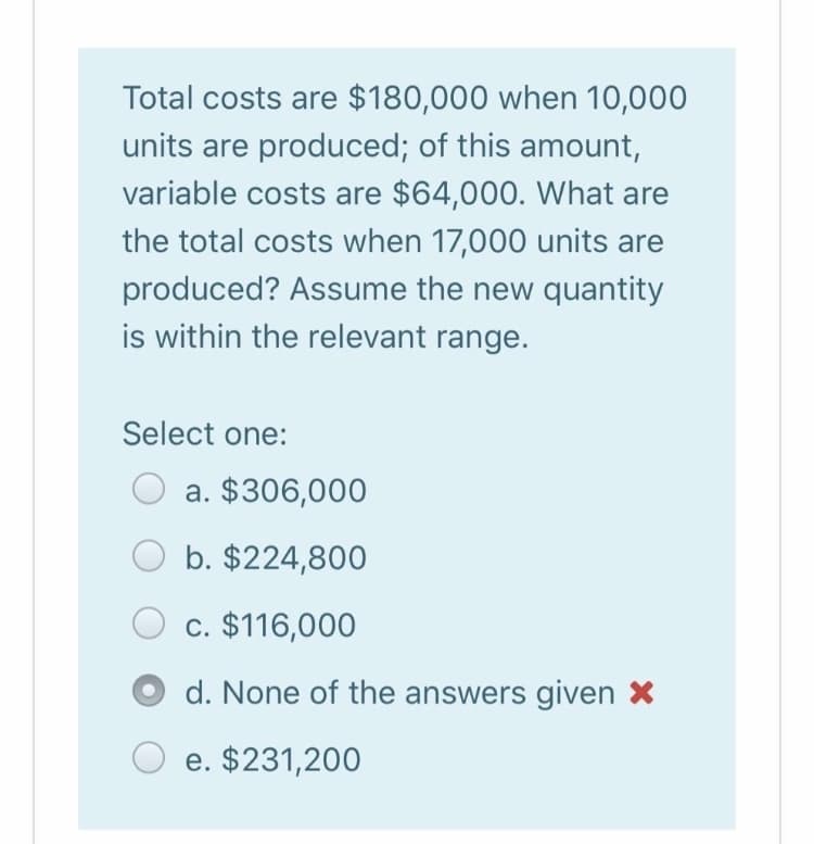 Total costs are $180,000 when 10,000
units are produced; of this amount,
variable costs are $64,000. What are
the total costs when 17,000 units are
produced? Assume the new quantity
is within the relevant range.
Select one:
a. $306,000
b. $224,800
c. $116,000
d. None of the answers given X
e. $231,200
