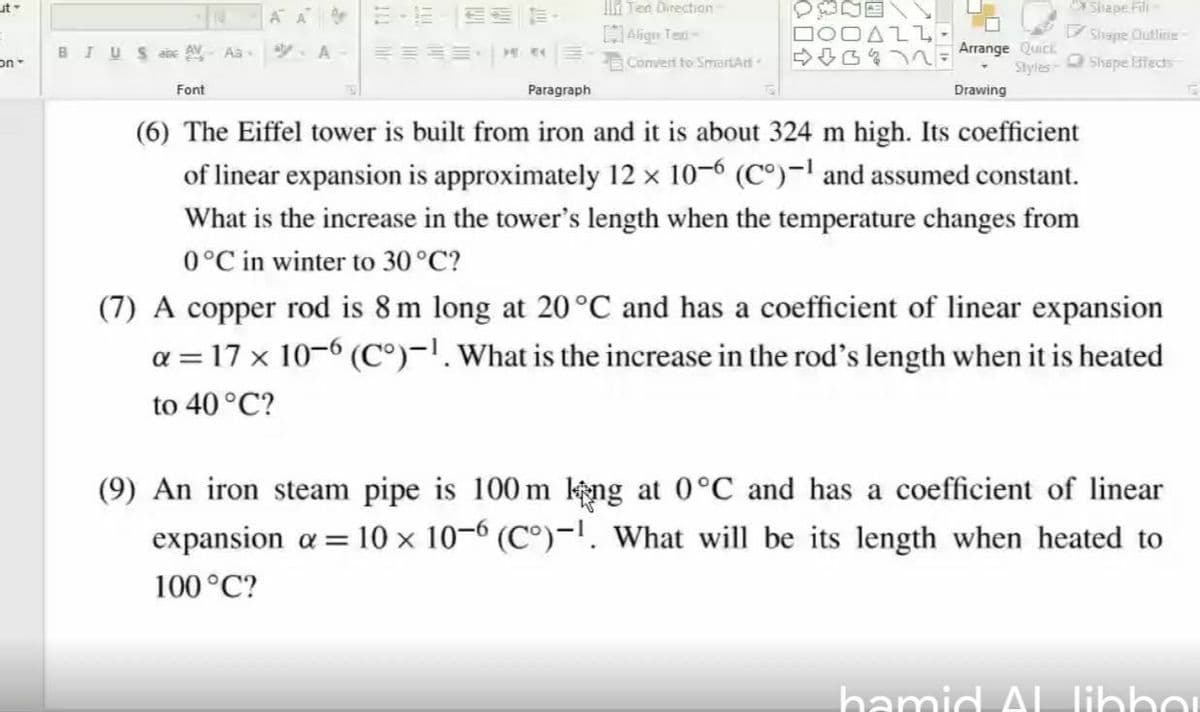 ut
l Ten Directian
Shape Fili-
H Align Teti-
AZL
V Shape Cutliie
Arrange Quick
Styles-
BIUSaise AV Aa
Convert to SmartAri
O Shape fects
Font
Paragraph
Drawing
(6) The Eiffel tower is built from iron and it is about 324 m high. Its coefficient
of linear expansion is approximately 12 × 10–6 (C°)-! and assumed constant.
What is the increase in the tower's length when the temperature changes from
0°C in winter to 30 °C?
(7) A copper rod is 8 m long at 20°C and has a coefficient of linear expansion
a = 17 x 10-6 (C°)-l. What is the increase in the rod's length when it is heated
to 40 °C?
(9) An iron steam pipe is 100 m keng at 0°C and has a coefficient of linear
10 × 10–6 (C°)-!, What will be its length when heated to
expansion a =
100°C?
hamid Al Tlihhou
