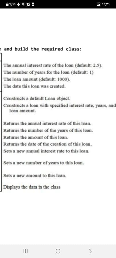 n and build the required class:
The annual interest rate of the loan (default: 2.5).
The number of years for the loan (default: 1)
The loan amount (default: 1000).
The date this loan was created.
Constructs a default Loan object.
Constructs a loan with speci fied interest rate, years, and
loan amount.
Returns the annual interest rate of this loan.
Returns the mumber of the years of this loan.
Retums the amount of this loan.
Retums the date of the creation of this loan.
Sets a new annual interest rate to this loan.
Sets a new number of years to this loan.
Sets a new amount to this loan.
Displays the data in the class
II
>
