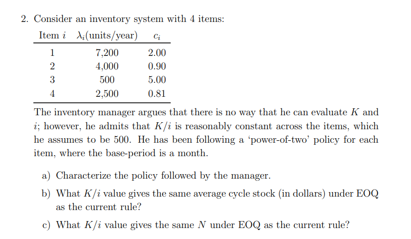 2. Consider an inventory system with 4 items:
Item i
(units/year) Ci
1
2
3
4
7,200
4,000
500
2,500
2.00
0.90
5.00
0.81
The inventory manager argues that there is no way that he can evaluate K and
i; however, he admits that K/i is reasonably constant across the items, which
he assumes to be 500. He has been following a 'power-of-two' policy for each
item, where the base-period is a month.
a) Characterize the policy followed by the manager.
b) What K/i value gives the same average cycle stock (in dollars) under EOQ
as the current rule?
c) What K/i value gives the same N under EOQ as the current rule?