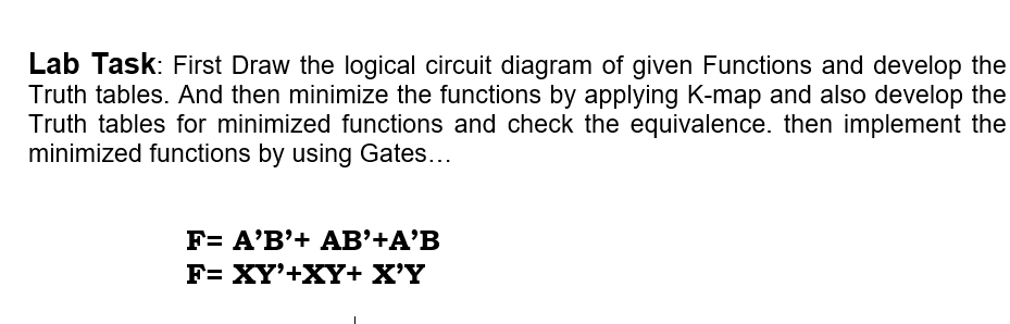 Lab Task: First Draw the logical circuit diagram of given Functions and develop the
Truth tables. And then minimize the functions by applying K-map and also develop the
Truth tables for minimized functions and check the equivalence. then implement the
minimized functions by using Gates...
F= A'B'+ AB’+A'B
F= XY'+XY+ X'Y

