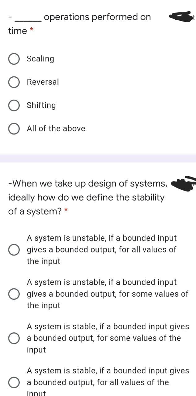 operations performed on
time *
Scaling
Reversal
Shifting
All of the above
-When we take up design of systems,
ideally how do we define the stability
of a system?
*
A system is unstable, if a bounded input
O gives a bounded output, for all values of
the input
A system is unstable, if a bounded input
gives a bounded output, for some values of
the input
A system is stable, if a bounded input gives
O a bounded output, for some values of the
input
A system is stable, if a bounded input gives
a bounded output, for all values of the
innut
