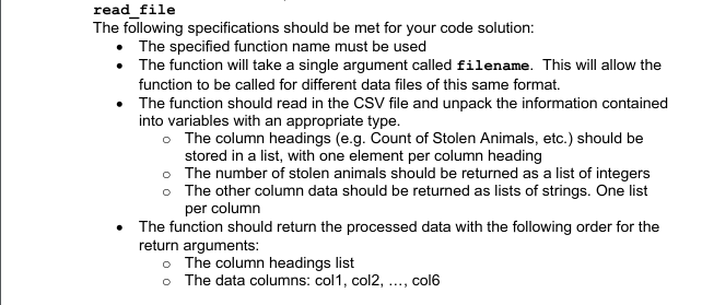 read_file
The following specifications should be met for your code solution:
• The specified function name must be used
• The function will take a single argument called filename. This will allow the
function to be called for different data files of this same format.
• The function should read in the CsV file and unpack the information contained
into variables with an appropriate type.
o The column headings (e.g. Count of Stolen Animals, etc.) should be
stored in a list, with one element per column heading
o The number of stolen animals should be returned as a list of integers
o The other column data should be returned as lists of strings. One list
per column
The function should return the processed data with the following order for the
return arguments:
o The column headings list
o The data columns: col1, col2, ..., col6
