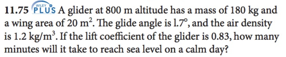 WILEY
11.75 PLUS A glider at 800 m altitude has a mass of 180 kg and
a wing area of 20 m². The glide angle is 1.7°, and the air density
is 1.2 kg/m³. If the lift coefficient of the glider is 0.83, how many
minutes will it take to reach sea level on a calm day?
