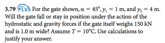 3.79 PLUS For the gate shown, = 45°, y1 = 1 m, and y, = 4 m.
Will the gate fall or stay in position under the action of the
hydrostatic and gravity forces if the gate itself weighs 150 kN
%3D
%3D
and is 1.0 m wide? Assume T = 10°C. Use calculations to
justify your answer.
