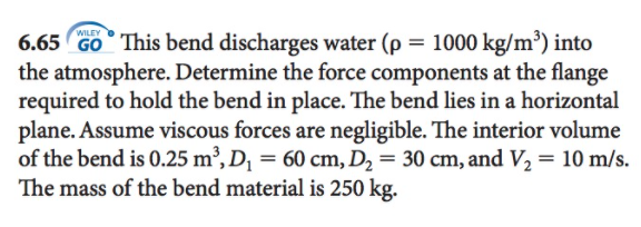 WILEY
6.65 Go° This bend discharges water (p = 1000 kg/m³) into
the atmosphere. Determine the force components at the flange
required to hold the bend in place. The bend lies in a horizontal
plane. Assume viscous forces are negligible. The interior volume
of the bend is 0.25 m², D¡ = 60 cm, D2 = 30 cm, and V2 = 10 m/s.
The mass of the bend material is 250 kg.

