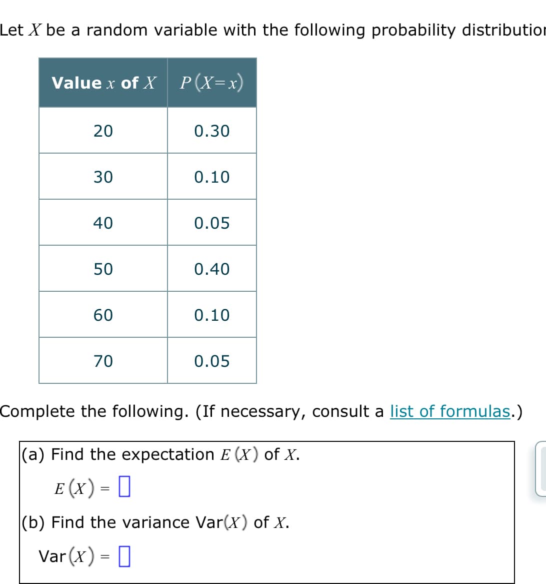 Let X be a random variable with the following probability distribution
Value x of X P(X=x)
20
30
40
50
60
70
0.30
0.10
0.05
0.40
0.10
0.05
Complete the following. (If necessary, consult a list of formulas.)
(a) Find the expectation E (X) of X.
E (X) = 0
(b) Find the variance Var(x) of X.
Var (x) =