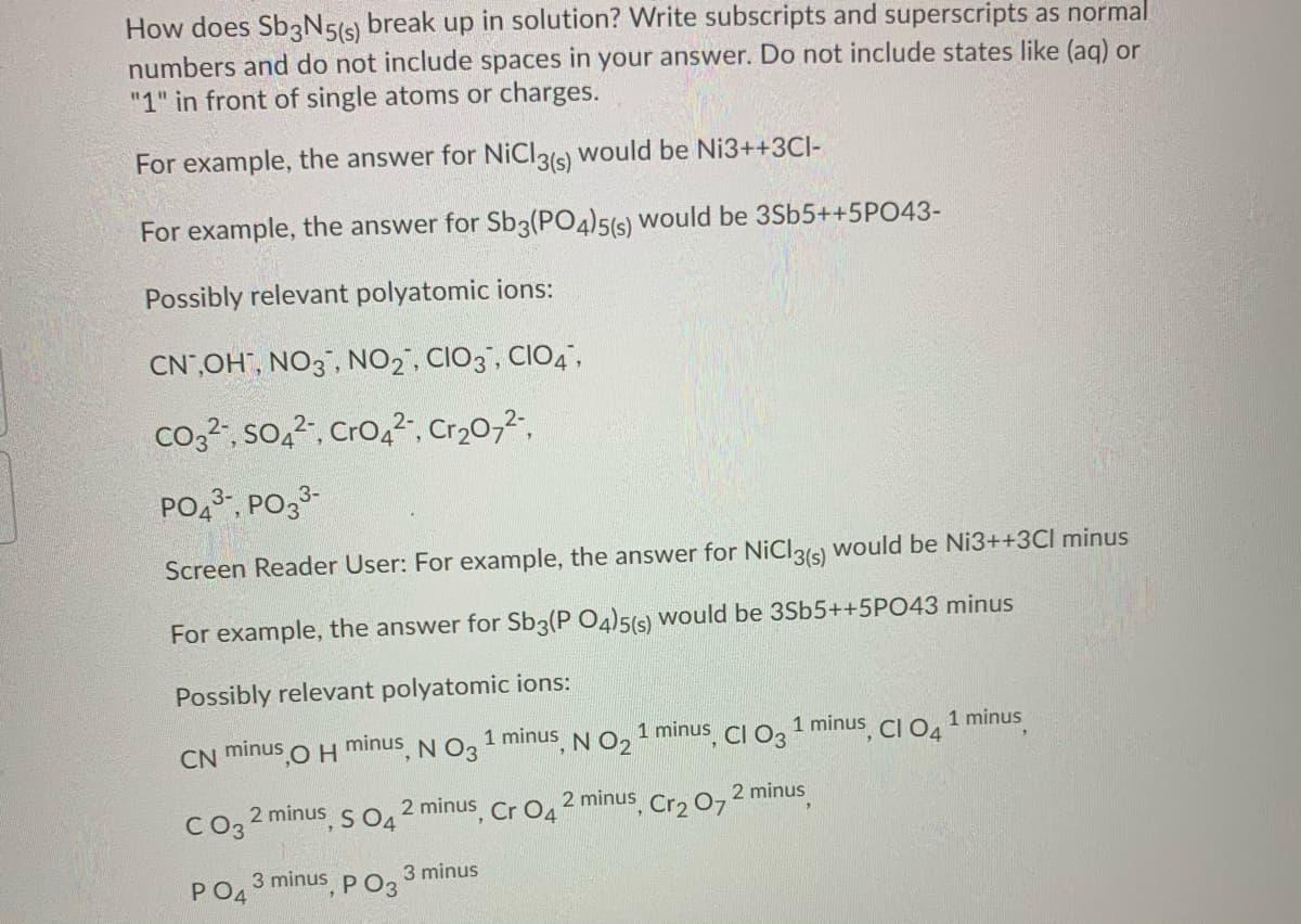 How does Sb3N5(s) break up in solution? Write subscripts and superscripts as normal
numbers and do not include spaces in your answer. Do not include states like (ag) or
"1" in front of single atoms or charges.
For example, the answer for NICI319 would be Ni3++3CI-
For example, the answer for Sb3(PO4)5(5) Would be 3Sb5++5PO43-
Possibly relevant polyatomic ions:
CN,OH", NO3", NO2, CIO3", CIO4",
co,?, so,2, Cro,", Cr20,2.
PO,3, PO33-
Screen Reader User: For example, the answer for NiCl36 would be Ni3++3Cl minus
For example, the answer for Sb3(P O4)5(s) would be 3Sb5++5PO43 minus
Possibly relevant polyatomic ions:
,OH minus, N O3
1 minus N O, 1 minus, CI O3
1 minus, CI O4
1 minus
minus
CN
minus s O. 2 minus Cr O4
2 minus, Cr2 07
2 minus
C03 2n
PO4
3 minus, p O3
3 minus
