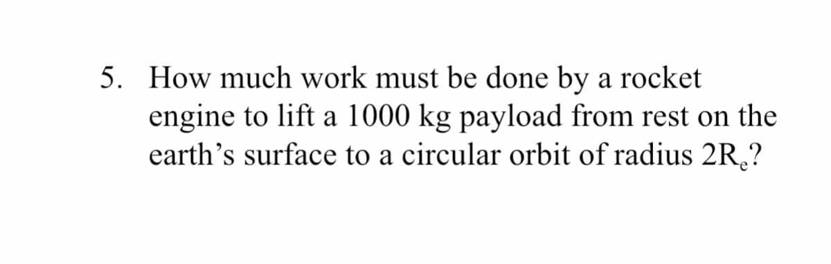 5. How much work must be done by a rocket
engine to lift a 1000 kg payload from rest on the
earth's surface to a circular orbit of radius 2R,?
