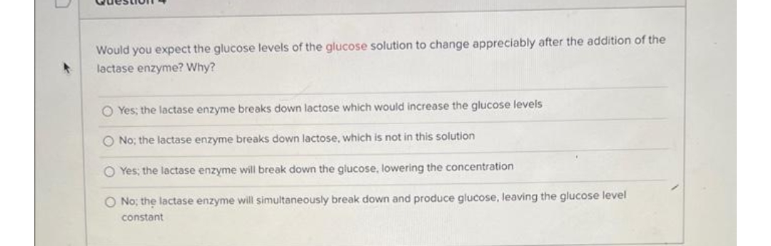 Would you expect the glucose levels of the glucose solution to change appreciably after the addition of the
lactase enzyme? Why?
O Yes; the lactase enzyme breaks down lactose which would increase the glucose levels
O No; the lactase enzyme breaks down lactose, which is not in this solution
O Yes; the lactase enzyme will break down the glucose, lowering the concentration
O No; the lactase enzyme will simultaneously break down and produce glucose, leaving the glucose level
constant
