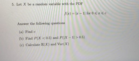 5. Let X be a random variable with the PDF
f(x) = r - 1| for 0 <1<c
Answer the following questions
(a) Find e
(b) Find P(X < 0.5) and P(|X - 1| > 0.5)
(c) Calculate E(X) and Var(X)
