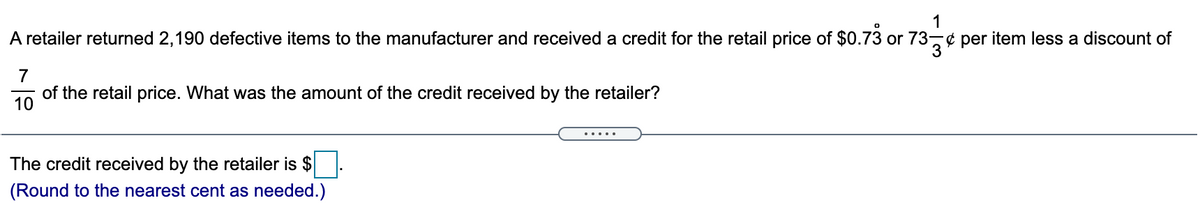 1
A retailer returned 2,190 defective items to the manufacturer and received a credit for the retail price of $0.73 or 73-¢ per item less a discount of
735
7
of the retail price. What was the amount of the credit received by the retailer?
10
The credit received by the retailer is $.
(Round to the nearest cent as needed.)
