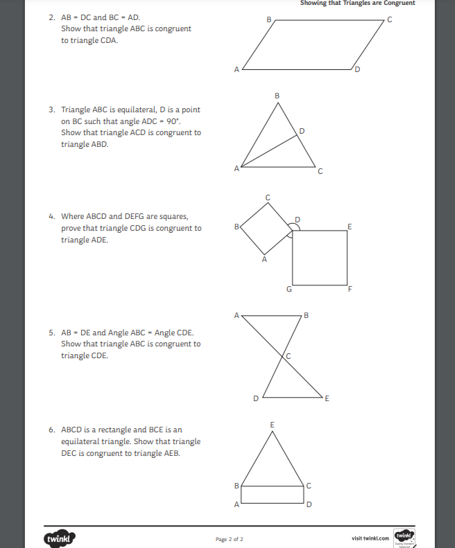 2. ABDC and BC-AD.
Show that triangle ABC is congruent
to triangle CDA.
3. Triangle ABC is equilateral, D is a point
on BC such that angle ADC - 90°.
Show that triangle ACD is congruent to
triangle ABD.
4. Where ABCD and DEFG are squares,
prove that triangle CDG is congruent to
triangle ADE.
5. AB - DE and Angle ABC - Angle CDE.
Show that triangle ABC is congruent to
triangle CDE.
6. ABCD is a rectangle and BCE is an
equilateral triangle. Show that triangle
DEC is congruent to triangle AEB.
twinkl
A
A
B
A
B
A
Page 2 of 2
D
B
B
E
G
C
Showing that Triangles are Congruent
o
B
C
D
C
E
E
с
visit twinkl.com
twinkl