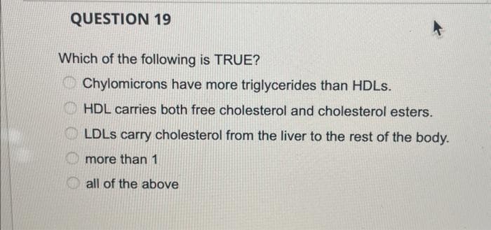 QUESTION 19
Which of the following is TRUE?
Chylomicrons have more triglycerides than HDLs.
HDL carries both free cholesterol and cholesterol esters.
LDLS carry cholesterol from the liver to the rest of the body.
more than 1
all of the above
000