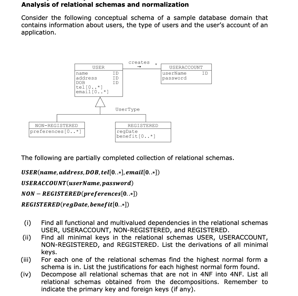 Analysis of relational schemas and normalization
Consider the following conceptual schema of a sample database domain that
contains information about users, the type of users and the user's account of an
application.
(i)
(ii)
name
address
preferences [0..*]
(iii)
(iv)
USER
DOB
tel [0..*]
email [0..*]
NON-REGISTERED
ID
ID
ID
creates
UserType
REGISTERED
regDate
benefit [0..*]
USERACCOUNT
userName
password
The following are partially completed collection of relational schemas.
USER(name, address, DOB, tel[0..*], email [0..*])
USERACCOUNT (userName, password)
NON-REGISTERED (preferences[0..*])
REGISTERED (regDate, benefit [0..*])
ID
Find all functional and multivalued dependencies in the relational schemas
USER, USERACCOUNT, NON-REGISTERED, and REGISTERED.
Find all minimal keys in the relational schemas USER, USERACCOUNT,
NON-REGISTERED, and REGISTERED. List the derivations of all minimal
keys.
For each one of the relational schemas find the highest normal form a
schema is in. List the justifications for each highest normal form found.
Decompose all relational schemas that are not in 4NF into 4NF. List all
relational schemas obtained from the decompositions. Remember to
indicate the primary key and foreign keys (if any).