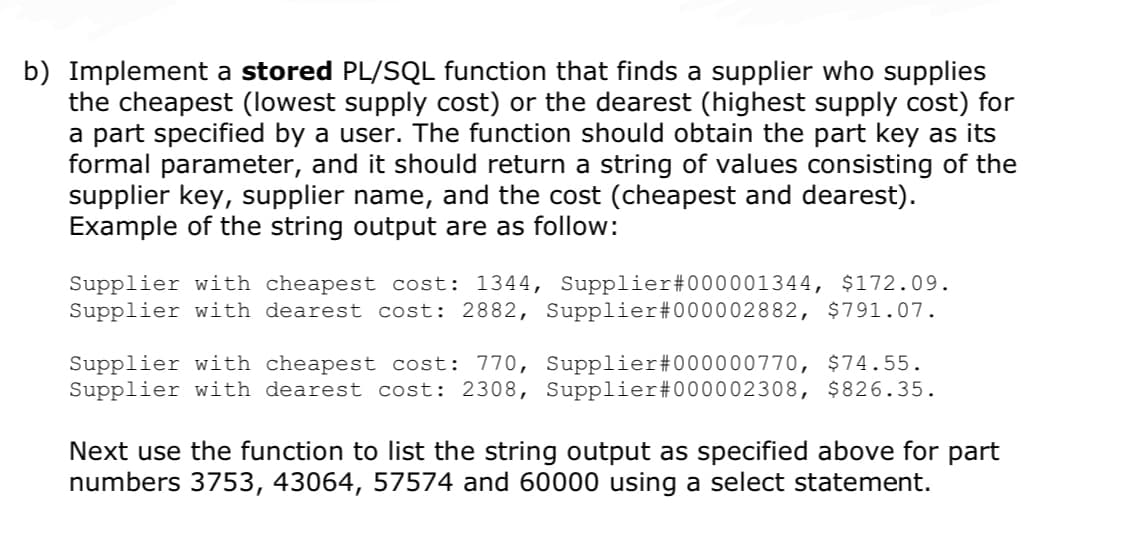 b) Implement a stored PL/SQL function that finds a supplier who supplies
the cheapest (lowest supply cost) or the dearest (highest supply cost) for
a part specified by a user. The function should obtain the part key as its
formal parameter, and it should return a string of values consisting of the
supplier key, supplier name, and the cost (cheapest and dearest).
Example of the string output are as follow:
Supplier with cheapest cost: 1344, Supplier #000001344, $172.09.
Supplier with dearest cost: 2882, Supplier #000002882, $791.07.
Supplier with cheapest cost: 770,
Supplier with dearest cost: 2308,
Supplier#000000770, $74.55.
Supplier #000002308, $826.35.
Next use the function to list the string output as specified above for part
numbers 3753, 43064, 57574 and 60000 using a select statement.