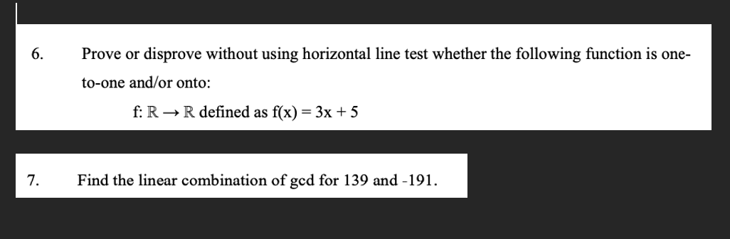 6.
7.
Prove or disprove without using horizontal line test whether the following function is one-
to-one and/or onto:
f: R → R defined as f(x) = 3x + 5
Find the linear combination of gcd for 139 and -191.