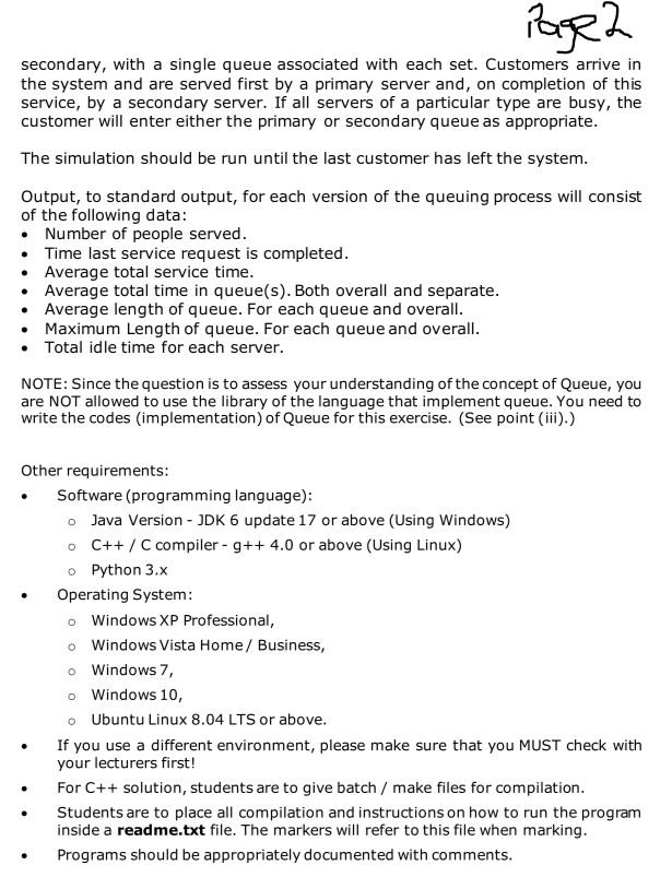 Page 2
secondary, with a single queue associated with each set. Customers arrive in
the system and are served first by a primary server and, on completion of this
service, by a secondary server. If all servers of a particular type are busy, the
customer will enter either the primary or secondary queue as appropriate.
The simulation should be run until the last customer has left the system.
Output, to standard output, for each version of the queuing process will consist
of the following data:
• Number of people served.
Time last service request is completed.
• Average total service time.
•
Average total time in queue(s). Both overall and separate.
Average length of queue. For each queue and overall.
•
Maximum Length of queue. For each queue and overall.
• Total idle time for each server.
NOTE: Since the question is to assess your understanding of the concept of Queue, you
are NOT allowed to use the library of the language that implement queue. You need to
write the codes (implementation) of Queue for this exercise. (See point (iii).)
Other requirements:
.
Software (programming language):
o Java Version - JDK 6 update 17 or above (Using Windows)
o C++ / C compiler - g++ 4.0 or above (Using Linux)
o Python 3.x
Operating System:
o Windows XP Professional,
o Windows Vista Home / Business,
o Windows 7,
o
Windows 10,
o Ubuntu Linux 8.04 LTS or above.
If you use a different environment, please make sure that you MUST check with
your lecturers first!
For C++ solution, students are to give batch / make files for compilation.
Students are to place all compilation and instructions on how to run the program
inside a readme.txt file. The markers will refer to this file when marking.
Programs should be appropriately documented with comments.