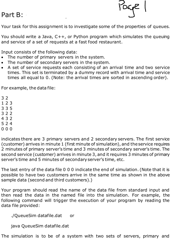 Part B:
Page I
Your task for this assignment is to investigate some of the properties of queues.
You should write a Java, C++, or Python program which simulates the queuing
and service of a set of requests at a fast food restaurant.
Input consists of the following data:
• The number of primary servers in the system.
• The number of secondary servers in the system.
• A set of service requests each consisting of an arrival time and two service
times. This set is terminated by a dummy record with arrival time and service
times all equal to 0. (Note: the arrival times are sorted in ascending order).
For example, the data file:
32
1 2 3
335
322
432
524
000
indicates there are 3 primary servers and 2 secondary servers. The first service
(customer) arrives in minute 1 (first minute of simulation), and the service requires
2 minutes of primary server's time and 3 minutes of secondary server's time. The
second service (customer) arrives in minute 3, and it requires 3 minutes of primary
server's time and 5 minutes of secondary server's time, etc.
The last entry of the data file 0 0 0 indicate the end of simulation. (Note that it is
possible to have two customers arrive in the same time as shown in the above
sample data (second and third customers).)
Your program should read the name of the data file from standard input and
then read the data in the named file into the simulation. For example, the
following command will trigger the execution of your program by reading the
data file provided:
./QueueSim datafile.dat or
java QueueSim datafile.dat
The simulation is to be of a system with two sets of servers, primary and