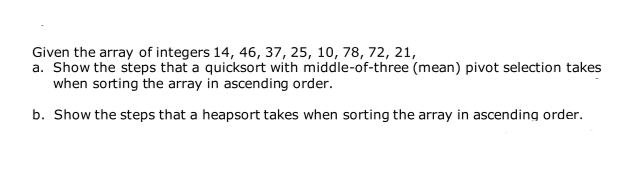 Given the array of integers 14, 46, 37, 25, 10, 78, 72, 21,
a. Show the steps that a quicksort with middle-of-three (mean) pivot selection takes
when sorting the array in ascending order.
b. Show the steps that a heapsort takes when sorting the array in ascending order.