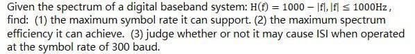 Given the spectrum of a digital baseband system: H(f) = 1000 |fl, If ≤ 1000Hz,
find: (1) the maximum symbol rate it can support. (2) the maximum spectrum
efficiency it can achieve. (3) judge whether or not it may cause ISI when operated
at the symbol rate of 300 baud.